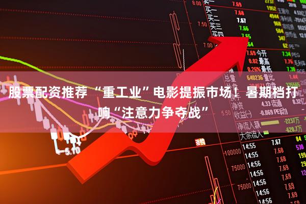 股票配资推荐 “重工业”电影提振市场！暑期档打响“注意力争夺战”