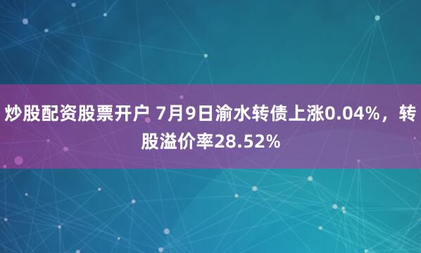 炒股配资股票开户 7月9日渝水转债上涨0.04%，转股溢价率28.52%