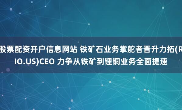 股票配资开户信息网站 铁矿石业务掌舵者晋升力拓(RIO.US)CEO 力争从铁矿到锂铜业务全面提速