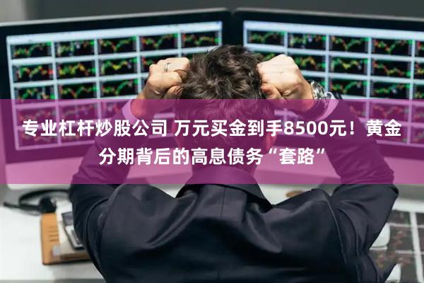 专业杠杆炒股公司 万元买金到手8500元！黄金分期背后的高息债务“套路”