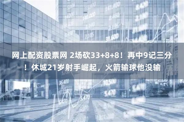 网上配资股票网 2场砍33+8+8！再中9记三分！休城21岁射手崛起，火箭输球他没输